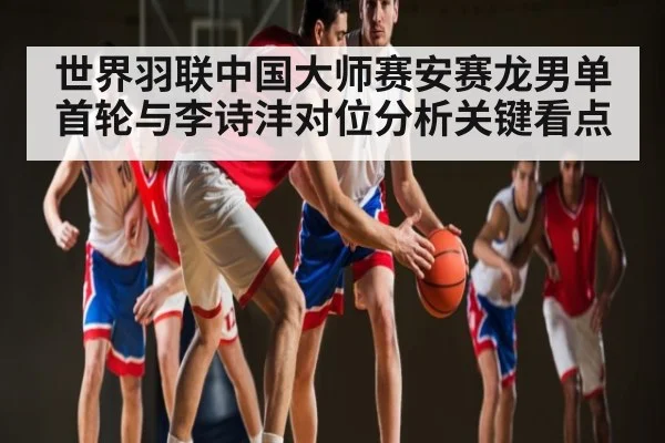 世界羽联中国大师赛安赛龙男单首轮与李诗沣对位分析关键看点 - c7
